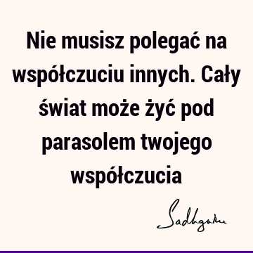 Nie musisz polegać na współczuciu innych. Cały świat może żyć pod parasolem twojego współ