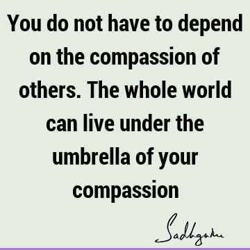 You do not have to depend on the compassion of others. The whole world can live under the umbrella of your