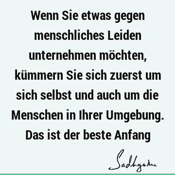 Wenn Sie etwas gegen menschliches Leiden unternehmen möchten, kümmern Sie sich zuerst um sich selbst und auch um die Menschen in Ihrer Umgebung. Das ist der