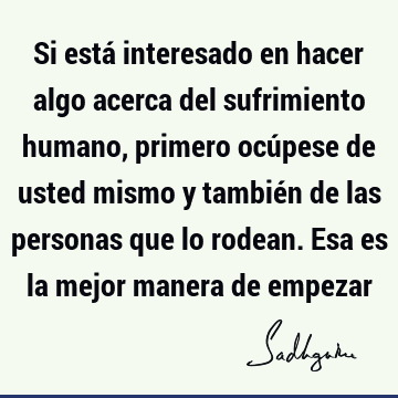 Si está interesado en hacer algo acerca del sufrimiento humano, primero ocúpese de usted mismo y también de las personas que lo rodean. Esa es la mejor manera