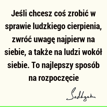 Jeśli chcesz coś zrobić w sprawie ludzkiego cierpienia, zwróć uwagę najpierw na siebie, a także na ludzi wokół siebie. To najlepszy sposób na rozpoczę