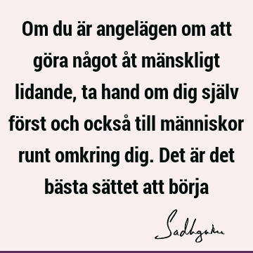 Om du är angelägen om att göra något åt mänskligt lidande, ta hand om dig själv först och också till människor runt omkring dig. Det är det bästa sättet att bö