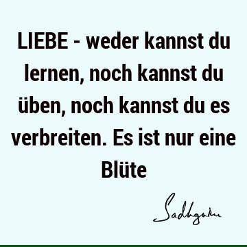 LIEBE - weder kannst du lernen, noch kannst du üben, noch kannst du es verbreiten. Es ist nur eine Blü