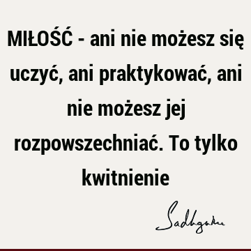 MIŁOŚĆ - ani nie możesz się uczyć, ani praktykować, ani nie możesz jej rozpowszechniać. To tylko