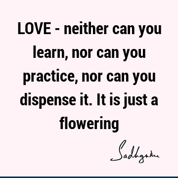 LOVE - neither can you learn, nor can you practice, nor can you dispense it. It is just a