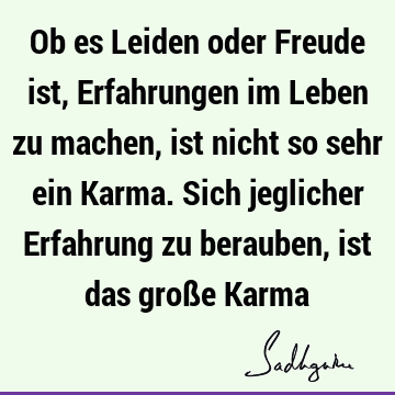 Ob es Leiden oder Freude ist, Erfahrungen im Leben zu machen, ist nicht so sehr ein Karma. Sich jeglicher Erfahrung zu berauben, ist das große K