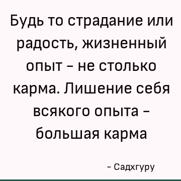 Будь то страдание или радость, жизненный опыт - не столько карма. Лишение себя всякого опыта - большая карма