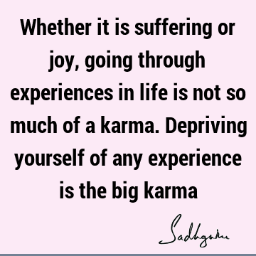 Whether it is suffering or joy, going through experiences in life is not so much of a karma. Depriving yourself of any experience is the big