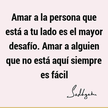 Amar a la persona que está a tu lado es el mayor desafío. 
Amar a alguien que no está aquí siempre es fá