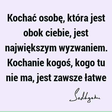 Kochać osobę, która jest obok ciebie, jest największym wyzwaniem. Kochanie kogoś, kogo tu nie ma, jest zawsze ł