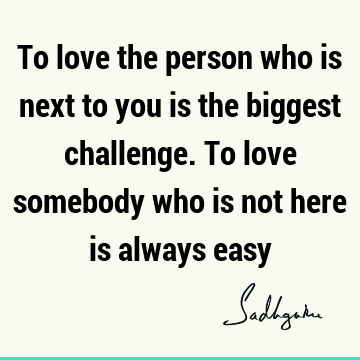 To love the person who is next to you is the biggest challenge. To love somebody who is not here is always