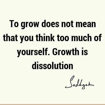 To grow does not mean that you think too much of yourself. Growth is