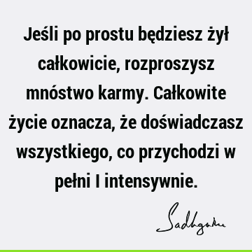 Jeśli po prostu będziesz żył całkowicie, rozproszysz mnóstwo karmy. Całkowite życie oznacza, że doświadczasz wszystkiego, co przychodzi w pełni i