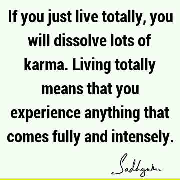 If you just live totally, you will dissolve lots of karma. Living totally means that you experience anything that comes fully and