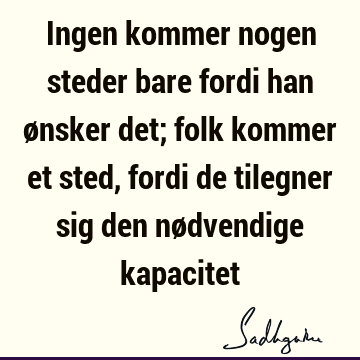 Ingen kommer nogen steder bare fordi han ønsker det; folk kommer et sted, fordi de tilegner sig den nødvendige