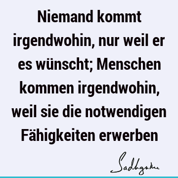 Niemand kommt irgendwohin, nur weil er es wünscht; Menschen kommen irgendwohin, weil sie die notwendigen Fähigkeiten