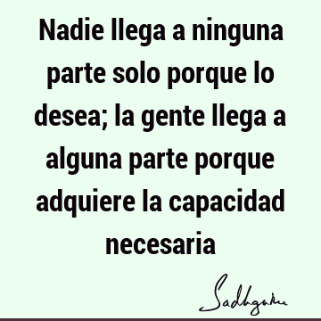 Nadie llega a ninguna parte solo porque lo desea; la gente llega a alguna parte porque adquiere la capacidad