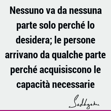 Nessuno va da nessuna parte solo perché lo desidera; le persone arrivano da qualche parte perché acquisiscono le capacità