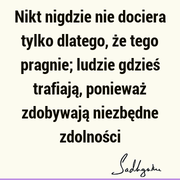 Nikt nigdzie nie dociera tylko dlatego, że tego pragnie; ludzie gdzieś trafiają, ponieważ zdobywają niezbędne zdolnoś