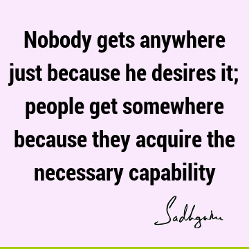 Nobody gets anywhere just because he desires it; people get somewhere because they acquire the necessary
