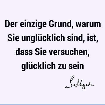 Der einzige Grund, warum Sie unglücklich sind, ist, dass Sie versuchen, glücklich zu