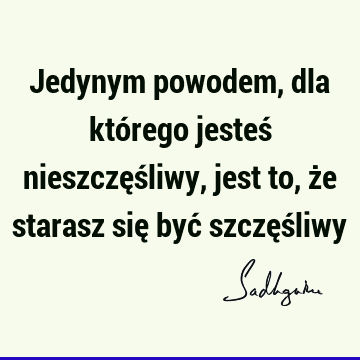 Jedynym powodem, dla którego jesteś nieszczęśliwy, jest to, że starasz się być szczęś