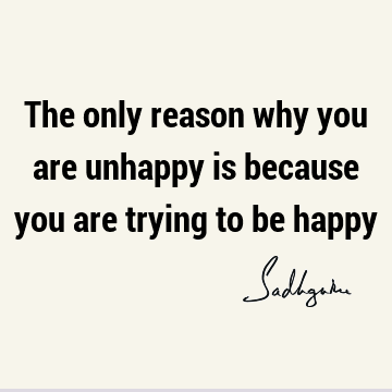 The only reason why you are unhappy is because you are trying to be
