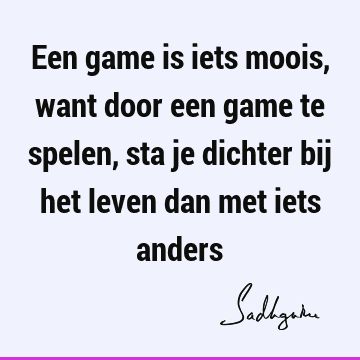 Een game is iets moois, want door een game te spelen, sta je dichter bij het leven dan met iets