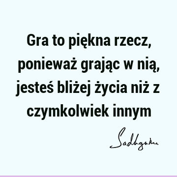 Gra to piękna rzecz, ponieważ grając w nią, jesteś bliżej życia niż z czymkolwiek