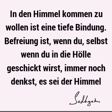 In den Himmel kommen zu wollen ist eine tiefe Bindung. Befreiung ist, wenn du, selbst wenn du in die Hölle geschickt wirst, immer noch denkst, es sei der H