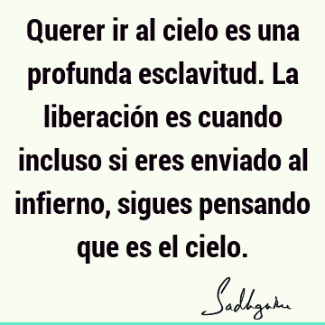 Querer ir al cielo es una profunda esclavitud. La liberación es cuando incluso si eres enviado al infierno, sigues pensando que es el