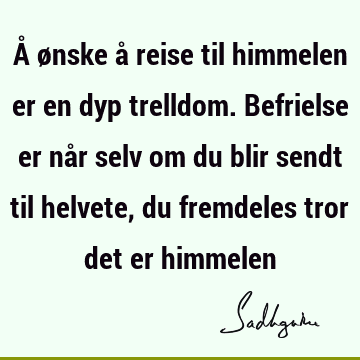 Å ønske å reise til himmelen er en dyp trelldom. Befrielse er når selv om du blir sendt til helvete, du fremdeles tror det er