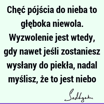 Chęć pójścia do nieba to głęboka niewola. Wyzwolenie jest wtedy, gdy nawet jeśli zostaniesz wysłany do piekła, nadal myślisz, że to jest