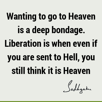 Wanting to go to Heaven is a deep bondage. Liberation is when even if you are sent to Hell, you still think it is H