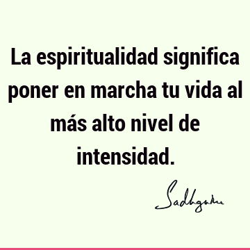 La espiritualidad significa poner en marcha tu vida al más alto nivel de