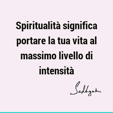 Spiritualità significa portare la tua vita al massimo livello di intensità
