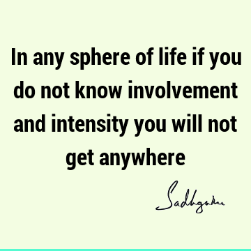 In any sphere of life if you do not know involvement and intensity you will not get