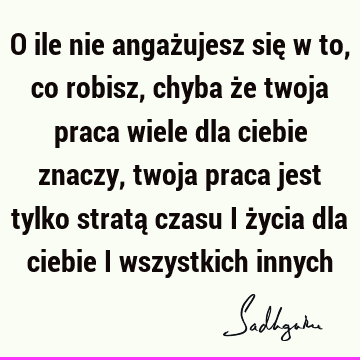 O ile nie angażujesz się w to, co robisz, chyba że twoja praca wiele dla ciebie znaczy, twoja praca jest tylko stratą czasu i życia dla ciebie i wszystkich