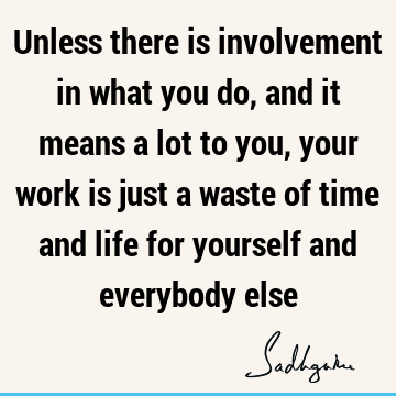Unless there is involvement in what you do, and it means a lot to you, your work is just a waste of time and life for yourself and everybody