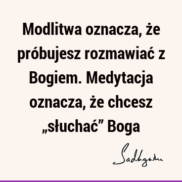 Modlitwa oznacza, że próbujesz rozmawiać z Bogiem. Medytacja oznacza, że chcesz „słuchać” B