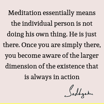 Meditation essentially means the individual person is not doing his own thing. He is just there. Once you are simply there, you become aware of the larger