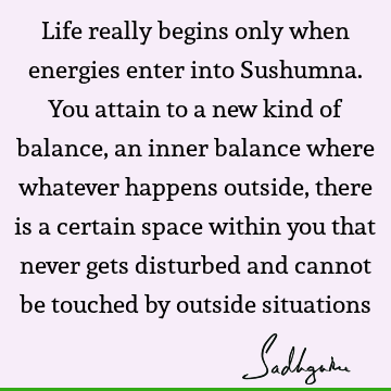 Life really begins only when energies enter into Sushumna. You attain to a new kind of balance, an inner balance where whatever happens outside, there is a