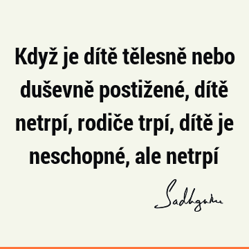 Když je dítě tělesně nebo duševně postižené, dítě netrpí, rodiče trpí, dítě je neschopné, ale netrpí