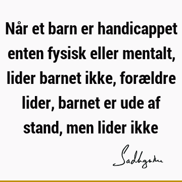 Når et barn er handicappet enten fysisk eller mentalt, lider barnet ikke, forældre lider, barnet er ude af stand, men lider