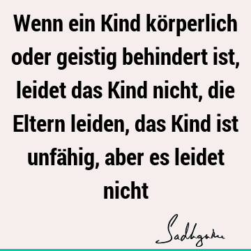 Wenn ein Kind körperlich oder geistig behindert ist, leidet das Kind nicht, die Eltern leiden, das Kind ist unfähig, aber es leidet