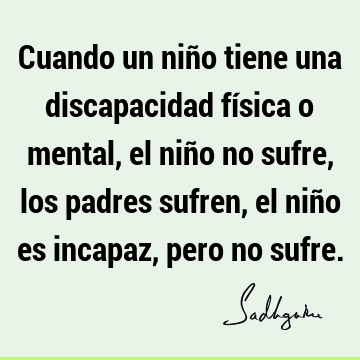 Cuando un niño tiene una discapacidad física o mental, el niño no sufre, los padres sufren, el niño es incapaz, pero no