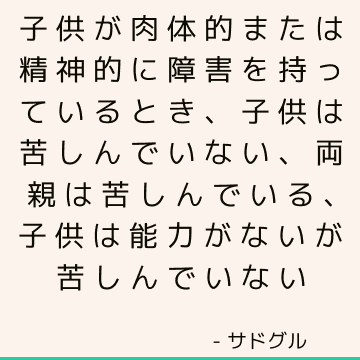 子供が肉体的または精神的に障害を持っているとき、子供は苦しんでいない、両親は苦しんでいる、子供は能力がないが苦しんでいない