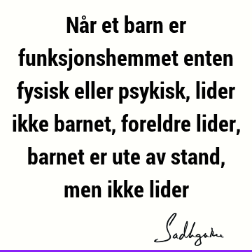 Når et barn er funksjonshemmet enten fysisk eller psykisk, lider ikke barnet, foreldre lider, barnet er ute av stand, men ikke