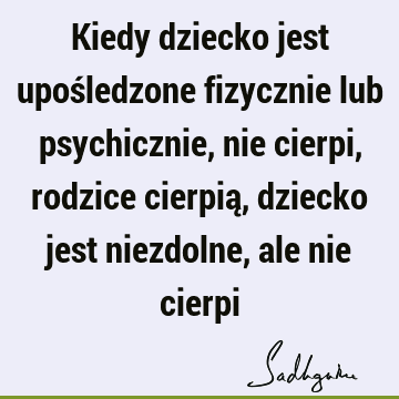 Kiedy dziecko jest upośledzone fizycznie lub psychicznie, nie cierpi, rodzice cierpią, dziecko jest niezdolne, ale nie