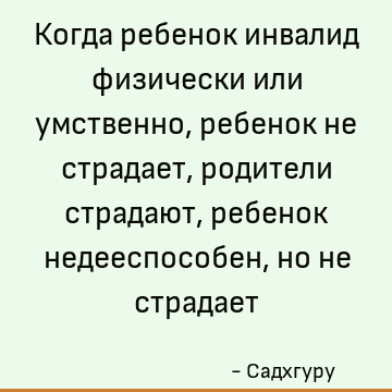 Когда ребенок инвалид физически или умственно, ребенок не страдает, родители страдают, ребенок недееспособен, но не страдает